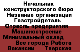 Начальник конструкторского бюро › Название организации ­ Газстройдеталь › Отрасль предприятия ­ Машиностроение › Минимальный оклад ­ 60 000 - Все города Работа » Вакансии   . Тверская обл.,Бежецк г.